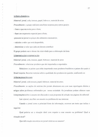 '.1
27
l-FEsTA SURPRESA
Material: jornal, cola, tesoura, papel, hidrocor, material de artes.
Procedimento: o grupo realizará uma festa surpresa para outros grupos.
- listar o que necessita para a festa;
- fazer um orçamento especial para a festa;
-procurar no jornal os preços dos alimentos necessários;
- calcular o valor que será despendido;
- determinar o valor que cada um deverá contribuir
O grupo poderá usar e abusar da criatividade para a elaboração da festa.
2-IMPORTAÇÃO E EXPORTAÇÃO
Material: jornal, cola, tesoura, papel, hidrocor, material de artes.
Procedimento: relacionar produtos que são importados e exportados
Relacionar os países que estão importando esses produtos brasileiros e países dos quais o
Brasil importa. Recortar notícias sobre a qualidade dos produtos ern questão, analisando-os.
3-PROBLEMAS SOCiAiS
Material: jornal, cola tesoura, papel, hidrocor, material de a/1es.
Procedimento: as seções de notícias dos jornais abastecem-nos com suas reportagens diárias e
artigos sobre problemas enfrentados por nossa sociedade. Os jornalistas podem oferecer suas
interpretações sobre o assunto em discussão e suas propostas de solução nas páginas do editorial.
Ler o jornal, escolher um assunto ou problema de seu interesse
Usando o jornal como a principal fonte de informação, escrever um texto que inclua o
seguinte:
Qual poderia ser a situação ideal com respeito a esse assunto ou problema? Qual a
situação atual?
Que informação encontrou no jornal relativas ao assunto?
 