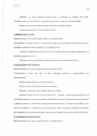 -.,.:
28
Identificar as várias soluções possíveis para o problema, de maneira que puder.
Certificar-se de que considerou as conseqüências positivas e negativas de cada solução.
Descrever qual seria a melhor solução. Ela pode ser implementada?
Como poderia avaliar o sucesso dessa solução')
.,
4- OBSERV A1'IDO o TEMPO
Material: jornal, cola, tesoura, papel, hidrocor, material de artes.
Procedimento: comparar notícias de jornal com mapas que identifiquem temperaturas, chuvas,
umidade e verificar se estão coerentes com a estação do ano.
Verificar a freqüência das chuvas e o fluxo econômico de certas cidades (implicações no
turismo, na agricultura, etc).
'~
, Criar um cartaz que exponha os problemas dos morros a respeito das chuvas.
.5- CALCULANDO COM O JORNAL
Material: jornal.cola, tesoura, papel, hidrocor, material de artes.
Procedimentos: montar uma loja ou feira, utilizando gravuras e operacionalizar seu
funcionamento.
Montar tabelas de preços, à vista ou a prazo;
Efetuar vendas fictícias dos produtos anunciados;
Calcular os descontos para compras feitas à prestação;
Resolver desafios do tipo "quem compra mais". Exemplo: Todos os grupos deverão ter à
mão tabelas de preço dos mesmos produtos anunciados no jornal. Uma pessoa dev~rá representar
o papel do professor e determinar uma quantia disponível para a "compra" dos produtos.A um
sinal do "professor", o restante do grupo deverá Iistar todos os produtos da tabela que poderão
ser comprados com a quantia estipulada. Ganha quem conseguir listar maior número de produto.
6- A MATEMÁTICA DOS ANÚNCIOS
Material: jornal, cola, tesoura, papel, hidrocor, material de artes.
 