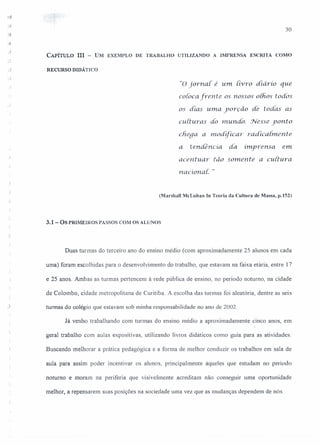 30
-J
CAPíTULO III - UM EXEMPLO DE TRABALHO UTILIZANDO A IMPRENSA ESCRITA COMO
RECURSO DIDÁTICO
"o jorna[ é um iivro diário que
coloca frente os nossos olhos todos
os dias uma yorção de todas as
culturas do mundo. Nesse yonto
chega a modificar radicalmeru:e
a tendencia da. imprensa. em
acentuar tão somente a cuitura.
riacional: "
(Marshall McLuhan ln Teoria da Cultura de Massa, Jl.152)
3.1 - OS PRIMEIROS PASSOS COM OS ALUNOS
Duas turmas do terceiro ano do ensino médio (com aproximadamente 25 alunos em cada
uma) foram escolhidas para o desenvolvimento do trabalho, que estavam na faixa etária, entre 17
e 25 anos. Ambas as turmas pertencem à rede pública de ensino, no período noturno, na cidade
de Colombo, cidade metropolitana de Curitiba. A escolha das turmas foi aleatória, dentre as seis
turmas do colégio que estavam sob minha responsabilidade no ano de 2002.
Já venho trabalhando com turmas do ensino médio a aproximadamente cinco anos, em
geral trabalho com aulas expositivas, utilizando livros didáticos como guia para as atividades.
Buscando melhorar a prática pedagógica e a forma de melhor conduzir os trabalhos em sala de
aula para assim poder incentivar os alunos, principalmente àqueles que estudam no período
noturno e moram na periferia que visivelmente acreditam não conseguir uma oportunidade
melhor, a repensarem suas posições na sociedade uma vez que as mudanças dependem de nós.
 
