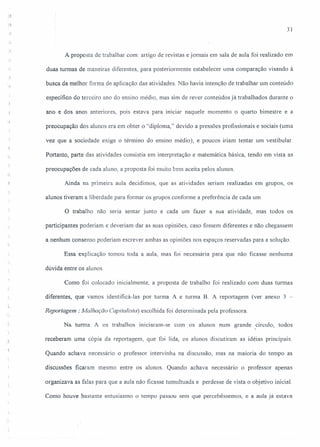 31
A proposta de trabalhar com: artigo de revistas e jornais em sala de aula foi realizado em
:.,!
duas turmas de maneiras diferentes, para posteriormente estabelecer uma comparação visando à
"~
busca da melhor forma de aplicação das atividades. Não havia intenção de trabalhar um conteúdo
específico do terceiro ano do ensino médio, mas sim de rever conteúdos já trabalhados durante o
ano e dos anos anteriores, p01S estava para imciar naquele momento o quarto bimestre e a
preocupação dos alunos era em obter o "diploma," devido a pressões profissionais e sociais (uma
vez que a sociedade exige o término do ensino médio), e poucos iriam tentar um vestibular.
Portanto, parte das atividades consistia em interpretação e matemática básica, tendo em vista as
preocupações de cada aluno, a proposta foi muito bem aceita pelos alunos.
Ainda na primeira aula decidimos, que as atividades seriam realizadas em grupos, os
alunos tiveram a liberdade para formar os grupos conforme a preferência de cada um.
o trabalho não seria sentar junto e cada um fazer a sua atividade, mas todos os
participantes poderiam e deveriam dar as suas opiniões, caso fossem diferentes e não chegassem
a nenhum consenso poderiam escrever ambas as opiniões nos espaços reservadas para a solução.
Essa explicação tomou toda a aula, mas foi necessária para que não ficasse nenhuma
dúvida entre os alunos.
Como foi colocado inicialmente, a proposta de trabalho foi realizado com duas turmas
diferentes, que vamos identificá-Ias por turma A e turma B. A reportagem (ver anexo 3 -
i
.~
Reportagem: Malhação Capitalista) escolhida foi determinada peja professora.
Na turma A os trabalhos iniciaram-se com os alunos num grande ,círculo, todos
·1
"
receberam uma cópia da reportagem, que foi lida, os alunos discutiram as idéias principais.
Quando achava necessário o professor intervinha na discussão, mas na maioria do tempo as
discussões ficaram mesmo entre os alunos. Quando achava necessário o professor apenas
organizava as falas para que a aula não ficasse tumultuada e perdesse de vista o objetivo inicial.
. Como houve bastante entusiasmo o tempo passou sem que percebêssemos, e a aula já estava
 