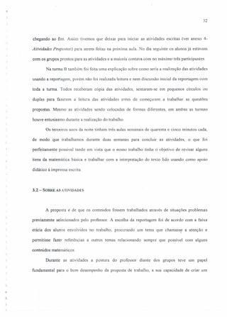 32
chegando ao fim. Assim tivemos que deixar para iniciar as atividades escritas (ver anexo 4-
Atividades Propostas) para serem feitas na próxima aula. No dia seguinte os alunos já estavam
com os grupos prontos para as atividades e a maioria contava com no máximo três participantes.
Na turma B também foi feita uma explicação sobre como seria a realização das atividades
usando a reportagem, porém não foi realizada leitura e nem discussão inicial da reportagem com
toda a turma. Todos receberam cópia das atividades, sentaram-se em pequenos círculos ou
duplas para fazerem a leitura das atividades antes de começarem a trabalhar as questões
propostas. Mesmo as atividades sendo colocadas de formas diferentes, em ambas as turmas
houve entusiasmo durante a realização do trabalho
Os terceiros anos da noite tinham três aulas semanais de quarenta e cinco minutos cada,
de modo que trabalhamos durante duas semanas para concluir as atividades, o que foi
perfeitamente possível tendo em vista que o nosso trabalho tinha o objetivo de revisar alguns
itens da matemática básica e trabalhar com a interpretação do texto lido usando como apoio
didático à imprensa escrita.
3.2 - SOBRE AS ATIVIDADES
A proposta é de que os conteúdos fossem trabalhados através de situações problemas
previamente selecionados pelo professor. A escolha da reportagem foi de acordo com a faixa
etária dos alunos envolvidos no trabalho, procurando um tema que chamasse a atenção e
permitisse fazer referências a outros temas relacionando sempre que possível com alguns
conteúdos matemáticos.
Durante as atividades a postura do professor diante dos grupos teve um papel
fundamental para o bom desempenho da proposta de trabalho, a sua capacidade de criar um
.,
.1
 