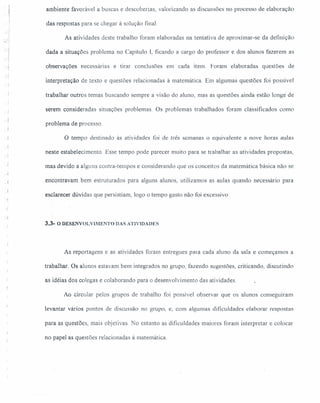 ambiente favorável a buscas e descobertas, valorizando as discussões no processo de elaboração
das respostas para se chegar à solução final
As atividades deste trabalho foram elaboradas na tentativa de aproximar-se da definição
dada a situações problema no Capítulo I, ficando a cargo do professor e dos alunos fazerem as
observações necessárias e tirar conclusões em cada item Foram elaboradas questões de
':-j
interpretação de texto e questões relacionadas à matemática Em algumas questões foi possível
trabalhar outros temas buscando sempre a visão do aluno, mas as questões ainda estão longe de
. ) serem consideradas situações problemas. Os problemas trabalhados foram classificados como
problema de processo.
o tempo destinado às atividades foi de três semanas o equivalente a nove horas aulas
neste estabelecimento. Esse tempo pode parecer muito para se trabalhar as atividades propostas,
mas devido a alguns contra-tempos e considerando que os conceitos da matemática básica não se
.J encontravam bem estruturados para alguns alunos, utilizamos as aulas quando necessário para
esclarecer dúvidas que persistiam, logo o tempo gasto não foi excessivo
- . ~
~.!
3.3- O DESENVOL 11ME NT o DAS ATJVIDADES
As reportagens e as atividades foram entregues para cada aluno da sala e começamos a
trabalhar. Os alunos estavam bem integrados no grupo, fazendo sugestões, criticando, discutindo
as idéias dos colegas e colaborando para o desenvolvimento das atividades.
Ao circular pelos grupos de trabalho foi possível observar que os alunos conseguiram
levantar vários pontos de discussão no grupo, e, com algumas dificuldades elaborar respostas
para as questões, mais objetivas. No entanto as dificuldades maiores foram interpretar e colocar
no papel as questões relacionadas à matemática.
 