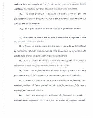 · i
sedentarismo em reiaçâo a seus [uncionarios, ayos as emyresas terem
adoradas esse rnétodo o grande índice dé sedent arismo dim.inu.iu.
- [
R9B - 5l idéia. yrínCÍya[ é haseada na const atacão de que urn.
funcíonárío saudavei tr ahaiha. melhor e farta menos se economizam. 3,2
dOláres em custos médicos.
RlOB - Se os [uncionarios estiverem. satísfeítos yroáuzeln melhor.
P2) Quais foram os motivos que levaram os empresários a implernentar suas
empresas com academias de ginásticas.
RlA - Joram osfunc ionarios doentes, Sel1'Lyreyaro fis íco (obesidade)
yor exempto, farta de h.u.mor; e assim. C01'nacademias de gínástícas, da
ainda mais ânimo aos [uncionarios yara tr ahalh.arem,
R1A - Com.os gastos de doe'nças, ho.ixa.ansiedade, farta de e111)JYegoe
melhoram. hurnor dosfuncíonáríos fícam mais saudavei.
RJA - 'Para que os [uricionários de rnais atenção yara sua saúde e
yrecísem menos defartar sey'Víço e que sentam o'prazer de rrahalh ar.
~A - Joral1'Lminimiz ar os custos C01na saúde com os[uncionarios,
também. yerdiam dinheiro quarido uns dos seus [uncionarios [aitav am. o
e111)Jregoyor causa de doença.
Rs.< - Com um contíngente altissimo de [uncionarios gordos e
sedentários, as emyresas resoliverarn.fazer as contas doyrejuÍzo causado
 