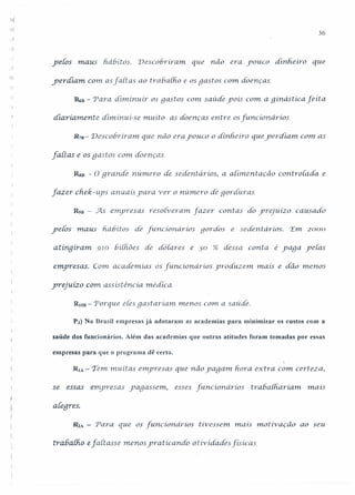 ,
~
36
.1
yefos maus h.ábiros. Descobriram. que não era youco dinheiro que
yerdíam com asfartas ao tra6a[ho e os gastos com doenças.
~B - 'Para diminuir os gastos C0111saúde yoís C0111a ginástica feíta
. ~
diariamente diminui-se muíto as doenças entre os [uncionários.
Rm- Descobriram. que não era youco o dinhe iro que yerdlam com as
fartas e os gastos com doenças.
Rsn - O granáe número de sedent ários, a aiimentaçâo coritrola.da. e
fazer chek-ups anuais yara 'Ver o número de goyc[uras.
R9B - As emyresas resotveram. fazer contas do yrejuízo causado
ye{Ós maus fiáGítos dé funcíonáríos gordOs e se.derit ários. 'E1112000
aiinqirarn. 910 6í[hões de dôíares e 30 % dessa. conta é yaga ye[as
emyresas. C01'nacademias os [uncioriários yroáuzem mais e dão 111en05
yrejuízo com assisténcia. médica.
RlOD - Porque eles gastariam menos C0111a saúde.
P3) No Brasil empresas já adotaram as academias para minimizar os custos com a
saúde dos funcionários. Além das academias que outras atitudes foram tomadas por essas
empresas para que o programa dê certo.
RIA - Tem rnuit as e1nyresas que não yaga1n hora extra com certeza,
se essas. emyresas yagasse1n) esses [uncionários rrabath.ariom. mais
aleqres.
R2A - Para que os funcíonáríos tivessem. rnais mot ivaçâo ao seu
trabalho e [aitasse menos yratícanCÚJ atividades [isicas
 