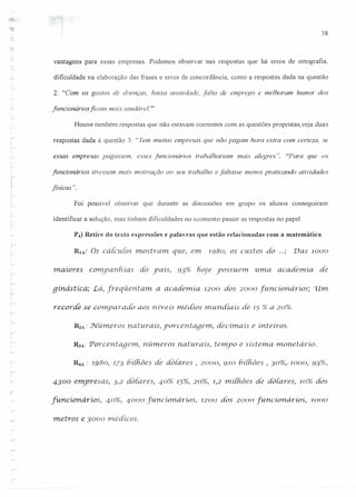 , j
I
f
I 38
::1
r:
".;
-;.
vantagens para essas empresas. Podemos observar nas respostas que há erros de ortografia,
dificuldade na elaboração das frases e erros de concordância, como a respostas dada na questão
2: "Com os gastos de doenças, baixa ansiedade, falta de emprego e melhoram humor dos
funcionários ficam mais saudável."
Houve também respostas que não estavam coerentes com as questões propostas, veja duas
respostas dada à questão 3: "Tem muitas empresas que não pagam hora extra com certeza, se
essas empresas pagassem, esses funcionários trabalhariam mais alegres". "Para que os
funcionários tivessem mais motivação ao seu trabalho e faltasse menos praticando atividades
fisicas" ..
t -
Foi possível observar que durante as discussões em grupo os a/unos consegurram
identificar a solução, mas tinham dificuldades no momento passar as respostas no papel.
P4) Retire do texto expressões e palavras que estão relacionadas com a matemática.
;
r
RlA: Os cálculos mostram. que, e111 1980, os custos do ...; 'Das 1000
ir
!
maiores companhias do yalS, 93% fwje yossuem uma academia. de
qinâstica; Lá, freqüentam a academia. 1200 dos 2000 [uricionarios; 'U111
recorde se comparado aos níveis médios mu.ndiais de 15 % a 20%.
R2A: NÚl11erOSnaturais, yorcentage1n, decimais e inteiros.
R.JA: Porcentagem, números naturais, tempo e sistema rnonet ário.
~A: 1980, 173 6í[fiões de dotares , 2000, 910 6í(fiões , 30%,,1000, 93%,
4300 emyresas, 3,2 dó(ares, 40% 15%, 20%, 1,2 rniihôes de do (ares, 10% dos
[uricionários, 40%, 4000 [uricionarios, 1200 dos 2000 [uncionários, 1000
metros e 3000 médicos.
 