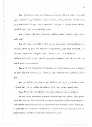 ('
)
r
.,
r'
39
r
r
RSA : Dínheíro, 1980, J73 bilhões, 2000, 910 bilhôes, 30%, 1000, 93%,
!v-
i--
.~
}
,
r
4300, números, 3,2 dôlares, rneio, yrímeíra~ fiora, tempos, trimestrais,
40% .niveis médios, 15%. 20%, 1,2 rniihões, 80%, yarte, centro, 4000, ordem,
r,
medição, 1200 metros quadrados, 3000.
148: Contas. Cálculos, yrímeíra, miihâo, maior, menos, 1980, 2000,
,
'..- 30%,90%.
R7B: 173 !3í{{iõesde doíares, 'Em 2000 ..., atinqiram. inacrediiaveis 910
bilhôes, cerca de 30%, das maiores companhias ..., 93% hoje yossuem ..., já
são 4300 emyresas ..., cnega a 40% ..., de 15% a 20%, 1,2 milhões de
-dátares, 80%, 40%, 4000, 1200 dós 2000 funcíonáríos, rnais áe /000 rnet ros
I
r-i quadrados, 3000 médicos.
!
r
RsB:40% um Record. se comparado aos rtiveis anuais, com a adesâo.,
~
!
de 80%. dos [uncionarios as consuitas dos amhuiatorios diminui quase
j
!.---
40%.

r-
I
.r
ir
~
R9B: 173 6í(fiões áe dotares, 910 6í(fiões, 30%, 93%, 3,2 dáiares, 40%,
t.rimestrais, 15%, 1,2 milhão de dotares, 80%; 1000 metros quadrados.
RlUB~ Nurrier ais monetários, números naturais eyorcentagem.
As duas turmas apresentaram respostas semelhantes para esta questão, alguns grupos
foram mais objetivos, outros exploraram melhores as informações contidas na reportagem. A
dificuldade em elaborar respostas que não sejam numéricas em matemática é muito comum, pois
i
r os aJunos não estão acostumados a raciocinar e escrever na disciplina de matemática, mas sim
aplicar fórmulas para obter respostas, na maioria das vezes, exatas
 