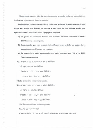 ·;.-.
40
Na pergunta seguinte, além da resposta numérica a questão pedia um comentário ou
justificativa, vejamos como foram as respostas.
Ps) Segundo a reportagem em 1980 os custos com o sistema de saúde dos americanos
foram em média 173 bilhões de dólares e em 2000 de 910 bilhões sendo que,,
"
aproximadamente 30 % dessa conta é paga pelas empresas.
a) De quanto foi o aumento de custo com o sistema de saúde americano de 1980 a
2000.Comente a sua resposta.
b) Considerando que esse aumento foi uniforme nesse período, de quanto foi o
i--.
aumento por ano. Comente sua resposta.
c) De quanto foi o valor aproximado pago pelas empresas em 1980 e em 2000.
J
·1
Comente sua resposta.
,
l~
RIA:a) 910 - 173 = 737720 = 36,85 bilhões
6) 737 20 = 36,85 bilhôes
:
:~
c) 1980 = 173 - 121,1= 51,9 6í{ftões,
!
;,..-
2000 = 910 - 673 = 273 bilhôes
Não fez comentário em nenhuma questão.
;
L-
R2A: a) 910 - 173 = 737720 = 36,85 hiihôes
.",
6) 737 20 = 36,85 bilhões
c) 1980 = 173 - 121,1= 51,9 bí[ftões
2000 = 910 - 673 = 273 bilhões
Não fez comentário em nenhuma questão.
R.JA:a) 173 - 910 = 737·
Comentário: Os custos de saúde subiram. muíto em 20 anos.
 