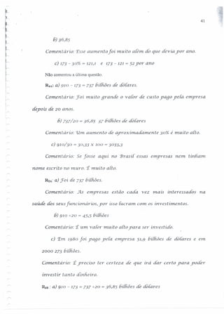 41
6) 36,85
Comentário: 'Esseaumento foí, muito alem. do que devia por ano.
c) 173 - 30% = 121,1 e 173 - 121= 52 yor ano
Não comentou a última questão,
R.A: a) 910 - 173 = 737 bilhões de áó {ares.
Coment ário: foí muito grande o v alor de custo yago ye{a emyresa
ir',
depois de 20 anos.
[
,~
6) 737/20 = 36,85 37 IJí[fiõesdê dotares
Comentário: 'Um aumento de aproximadarnente 30% é muíto alto.
c) 910/30 = 30,33 x 100 = 3033,3
Comeru.ário: Se fosse aqui no Brasil essas emyresas nem tinharn.
nome escríto no muro. t muito alto.
RsA: a) foí áe 737 6í{fiões.
Comeritario: J:ls emyresas estão cada. vez mau interessados na
saúde dos seus [uncumár ios, yor isso Iucram. com os investimentos.
6) 910 -':-20= 45,5 bilhões
Comentário: t um v alor muito alto yara ser investido.
c) 'Em 1980 foí yago ye[a emyresa 51,9 hiihões de dotares e em
2000 273 6í{hões.
Comentaria: tyrecíso ter certeza dê que irá dar certo yara yodér
investir tanto dinheiro.
~B : a) 910 - 173 = 737 -':-20= 36,85 hilh.ões de dotares
 