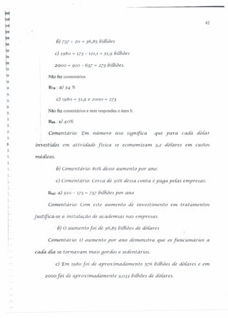 42
6) 737 -ê- 20 = 36,85 biihôes
c) 1980 = 173 - 121,1= 51,9 bilhôes
2000 = 910 - 637 = 273 biihôes.
Não fez comentários.
R7B: a) 34 %
c) 1980 = 51,9 e 2000 = 273
Não fez comentários e nem respondeu o item b.
RsB: a) 40%
Comentario: 'Em numero isso sígnifica que yara cada dotar
I
investidos em atividade físíca se economizam. 3,2 dotares em custos
méáícos.
6) Comentário: 80% desse aU111.entoyor ano.
c} Comeni drio: Cerca de 30% dessa conta é yaga ye{as emyresas.
R9S: a) 910 - 173 = 737 biihôes yor ano
Comentário: Com este aumento de ínvestímento em. tratamentos
justifíca-se a inst alação de academias nas e11'lyresas.
i~
j
i
l~
I
I
:-6) O aumento foí de 36,85 bilhões de dolares
Coment ario: O aumento yor ano demonstra que os [uncionarios a
cada dia. se tornavam mais gordos e sedeni arios.
c) 'Em 1980 foí de aproximadament:e 576 bilhôes de dôlares e em
2000 foí de aproximadamente 3,033 bilhôes de dotares.
 