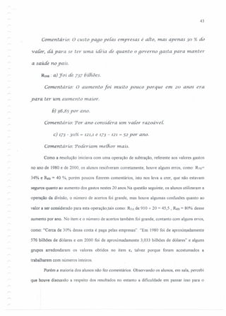 43
Comerüario: O custo yago ye{as enpresas é alto, mas ayenas 30 % do
v alor, dá yara se ter uma idéia. de quanto o governo gasta yara manter
a saúde no yaís.
RtoB : a) Joí de 737 6í{/iões.
Comentario: O aumento foí muito youco yorque em. 20 anos era
yara ter um aumento maior.
6) 36,85 yor ano.
Comentário: Por ano considera. um. v ator razodvei:
c) 173 - 30% = 121,1 e 173 - 121 = 52 yor ano.
Coment ário: Poderiam. rneíhor rnais.
Como a resolução iniciava com uma operação de subtração, referente aos valores gastos
no ano de 1980 e de 2000, os alunos resolveram corretamente, houve alguns erros, como: Rm=
34% e RsB = 40 (~/o,porém poucos fizerem comentários, isto nos leva a crer, que não estavam
seguros quanto ao aumento dos gastos nestes 20 anos.Na questão seguinte, os alunos utilizaram a
operação da divisão, o número de acertos foi grande, mas houve algumas confusões quanto ao
valor a ser considerado para esta operação,tais como: R5A de 910 -7- 20 = 45,5 , R8B = 80% desse
. aumento por ano. No item c o número de acertos também foi grande, contanto com alguns erros,
como: "Cerca de 30% dessa conta é paga pelas empresas". "Em 1980 foi de aproximadamente
576 bilhões de dólares e em 2000 foi de aproximadamente 3,033 bilhões de dólares" e alguns
grupos arredondaram os valores obtidos no item c, talvez porque foram acostumados a
trabalharem com números inteiros.
Porém a maioria dos alunos não fez comentários. Observando os alunos, em sala, percebi
que houve discussão a respeito dos resultados no entanto a dificuldade em passar isso para o
 