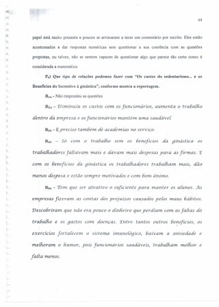 44
.~
papel está muito presente e poucos se arriscaram a tecer um comentário por escrito. Eles estão
acostumados a dar respostas numéricas sem questionar a sua coerência com as questões
propostas, ou talvez, não se sentem capazes de questionar algo que parece tão certo como é
considerada a matemática
P6} Que tipo de relações podemos fazer com "Os custos do sedentarismo ... e os
Beneficios do Incentivo à ginástica", conforme mostra a reportagem.
RIA - Não respondeu as questões.
R2A - Diminuiu. os custos com os [uncionários, aumenta o trabaiho
dentro dá emyresa e osfuncionários mantém uma saudávei.
RJA - Éyrecíso também de academias no serviço.
RtA - Só com o trabalho sem. os beneficios dá 9 inástica os
trabalhadores fartavam mais e davam. mais despesas yara as firmas. 'E
com os benefícios' da ginástica os trabalhadores tr ahalham. mats, dão
menos despesa. e estão semyre motivados e com bom ânimo.
RsA - Tem que ser atrativo o suficíente yara manter os alunos. 5ls
emyresas fízeram as contas dos yrejuízos causados ye{os maus fiá6ítos.
I
Descobriram. que não era youco o dinheiro que yerdiam com as [aiias dó
rrahalho e os gastos C01n doenças. 'Entre tantos outros beneficios, os,
,'.--
exercícíos [ortaiecem. o sístema imurioloqico, baixam. a ansiedade e
melhoram. o h.umor, yoís [uncioruirios saudáveis, trabalh.am. melhor e
falta menos.
 