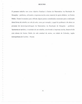 1
r RESUMO
o presente trabalho tem como objetivo focalizar o Ensino de Matemática via Resolução de
r
r
r
Situações - problema, utilizando a imprensa escrita como material de apoio didático no Ensino
Médio. Foram levantados para reflexão alguns pontos considerados essenciais para a realização
desta forma de trabalho em sala de aula, como por exemplo, o papel do professor e do aluno no
processo de ensino/aprendizagem da Matemática via Resolução de Situações - problema.
Apresenta-se também, o resultado de um trabalho, envolvendo a imprensa escrita, desenvolvida
com' alunos do Ensino Médio da rede estadual de ensino, na cidade de Colombo, região
r
metropolitana de Curitiba - Paraná.
,
r:
I
r
.L
i
r:
r
~
~- 111
Y"
"....,.
j--.
 