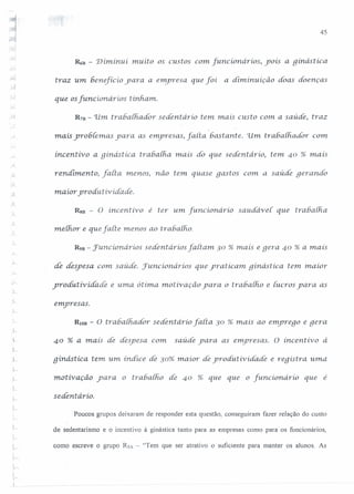 45
,'.....
,-..
~D - 'Diminui muito os custos com [uncionarios, yois a ginástíca
traz um beneficio yara a enpresa que foi a diminuição doas doenças
que os[uncionários tinham.
R78 - 11m rrabaih.ador sedentário tem. mais custo com a saúde, traz
mais yro6(ernas yara as elnyresas, farta 6astante. 'ilrn. tra6a[fiaáor com
incentivo a ginástíca trabalha. mais do que sedentário, tem 40 % mais
rendimento ..farta menos) não tem. quase gastos com. a saúde geranáo
maior yroáutiviáadé.
Rsn - O incentivo é ter um [uncionário saudavet que trabalh.a
nulJior e que farte menos ao rrahalho.
R98 - Juncíonáríos sedentários fartam 30 % mais e gera 40 % a mais
de despesa. com. saúde. Fumcionários que yratícaln qinástica. tem. maior
yroáutívíáadé e uma ótíma motivação yara o trahalho e iucros yara as
emyresas.
L
RlOB - O tr abaihador sedentário farta 30 % mais ao emyrego e gera
40 % a mais de despesa com saúde yara as emyresas. O incentivo à
L
gínástíca tem um. índice de 30% maíor áe yroáutivíáadé e reqistra. uma
motivaçâo 'para o trabatho de 40 % que que o [umcionario que é
sedentário.
Poucos grupos deixaram de responder esta questão, conseguiram fazer relação do custo
de sedentarismo e o incentivo à ginástica tanto para as empresas como para os funcionários,
1, como escreve o grupo R5A - "Tem que ser atrativo o suficiente para manter os alunos. As
L
 