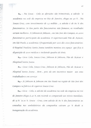 47
RsA. - Na Cocas - cora as aferíções são trimestrais, a adesão 'a
academia na sede da. e111:.presano 'Rio de Taneiro, chega aa 40 % . Na.
Souza Cruz, com investimento de 1,2 miihão , a adesão é de 80 % dos
-;
--,
[uncionários. Se voa yarte dos [uncionarios não fumasse, os resultados
seriam. melhores . ..Jl. fohmson. & Lonnson , em São José dos Campos, os 4000
funcíonáríos yartíciyam da academia. O supermercado Tão de Açúcar,
;..
em São 'Paulo, a academia éfrequentaáa yor 1200 dos 2000 [uncionários.
O Eospitai Paulist a. Santa Loanà também. montou seu esyaço que fica à
disposição de 3000 médicos e inciuindo quadra. de ténis .
. -;
Rsu - Coca- Cora, Souza Cruz, ]on.nson & Toh.nson, 'Pão de Açúcar e
.Hospit asi Santa Toaria:
R78 - Coca- cora, Souza Cruz, Lolinson & Lohrison, 'Pâo de ..Jl.çúcar e
i
.r-
.Hospitai Santa Toana. . Bem. , yoís dá um incentivo maior aos seus
trabalhadores em serv íço
RsB - A Totinsori & Tohrison.em São Paulo na reqiâo de São José dós
Campos e afávríca de ciqarros Souza Cruz.
R9B - Coca - cora, a aáesão di1.academia. na sede da. em}J1;:-esano río
;
1"- de Janeiro chega à 40 %, um recorde se compar ado aos riiveis mundiais,
de 15 % 'a 20 %. Souza - Cruz, com adesão de 80 % dos funcíonáríos as
consultas nos ambuiarorios da companhia. cairam. 40 % desde a
inauquraçâo da academia.
 