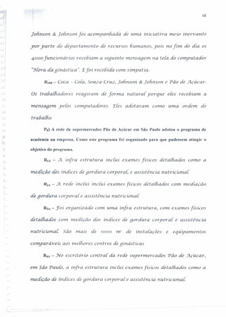 48
-1,,-:.....)j
)
~.:!
j
I
:;....!
í;...(. -. ~
-; !,-... ;
Lohrisori & Tohrisori foí acompanhada de uma iniciativ a. meío ínervante
'yor yarte do depart ameriio dé recursos h.urriarios, yoís no fínt do dia os
4000 funcíonáríos recebiam. a sequinte mensagem na teia do compurador
"Hora da.gínástíca". 'Efoí recebida com simpatia.
RnlB - Coca - Cora,Souza Cruz, Jofinson & Lohnson. e Pão de Açúcar.
. i
o-r' Os trabalh.adores reaqiram. de [orm.a. naturai' porque eles recebiam. a
mensagem yeCos compuradores. 'ECesadotaram. corno uma ordem. de
tra6 a{Fio.
Ps) A rede de supermercados Pão de Açúcar em São Paulo adotou o programa de
academia na empresa. Como este programa foi organizado para que pudessem atingir o
,-./- objetivo do programa.
RIA - A ínfra estrutura inciu.i exames físícos deralhados como a
..:--
me~íção dos índices de qordura. corporal. e assistência. nutricional.
.;
-;-
R2A - .Jt rede inclui inclu.i exames físicos detaihados com mediação
de.goráura corpor ai e assistência. nutricional.
.;
I·
~A - :roí oraan.izado C01numa ínfi/a estrutura, com exames físícos
detalhados com medição dós índices de goráura corporal. e assistência.
riutricional: São mais de 10()() 1n2
de instaiaçôes e equipamentos
comparáveis aos melhores centros de qinásticas.
~A - No escritório central da. rede supermercados Pão de .J'lçúcar,
em São Pau [O, a ínfra estrutura inclu.i exames físícos detathados como a
medição de índices de qordura. corporal e assistência. nutricionai.
/
 