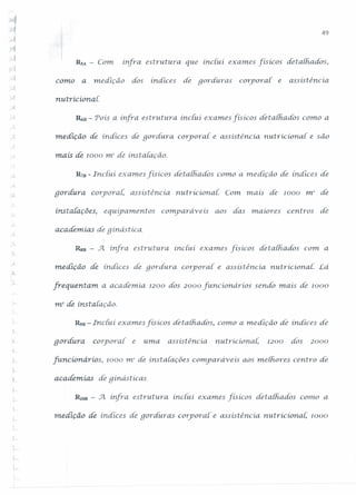 49
RSA - Com ínfra estrutura que inciui. exames [isicos detaihados,
J
-1
• 1
r'<
como a mediçâo dos indices de goráuras corporal. e assistência.
ruuricionai.
~n - Pois a infra estrutura inciui exames [isicos detalhados como a
meáíção de índices áR gordura coryora{ e assisténcia. nutrícíona{ e são
J rnais de 1000 mr de instaiaçâo.
R7B - Inciu.i exames físícos det alh.ados como a medição de índices de
, 1
r
goráura corporal, assisténcia nutricionai: Com. mais de 1000 mr de
instalações, equip amentos comparáveis aos das maiores centros áe
j
academias de gínástíca.
RsB - .Jt ínfra estrutura inclu.i exames [isicos detalhados com a
).
m.eáíção de índices de gorcfura corporal. e assisténcia. nurricional: Lá
frequentam a academia 1200 dos 2000 [uncionários sendo mais dê 1000
'Jn2 de instaiaçâo.
R9B - Inciu.i exames fis icos detath.ados, como a medição de índices dê
qordura corporal e uma assisténciá nutricionai. 1200 dos 2000
[uncionários, 1000 m2
de ínsta[ações cornparaveis aos melhores centro de
academias de gínástícas
,
'!-
RJOB - .Jl ínfra estrutura inctu.i exames físícos detalhados conto a
L
medição de índices de goráuras corporal' e assistência. nutricionai; 1000
'-,
'~
 