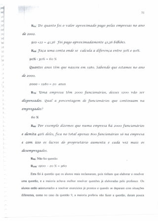 51
RSA: De quanto foí o v alor aproximado yago ye{as emyresas no ano
áe 2002.
910 +22 = 41,36 Fo! yago aproximadamente 41,36 6í{fiões.
~B: :faça uma conta onde se caicula a áiferença entre 30% e 90%.
90% - 30% = 60 %
Quantos anos têm que nasceu em 1980. Sabendo que estamos no ano
de 2000 .
.J
2000 - 1980 = 20 anos
R7B: 'Urna. emyresa têm 2000 [uncionarios, desses 1200 vão ser
dispensados. Qua{ a yorcentagem de [uncionários que cont.inuam na
empregados?
60 %
Rsa: 'Por exempio dizemos que numa emyresa fiá 2000 [uncionários
e demita. 40% deres,fíca no tot al. ayenas 800 [uncionários só na emyresa
e com. ISSO os Iucros do yroyríetárío aumenta e cada vez mais os
desempreqados.
R~m·.Não fez.questão.
RlOB: 1200 - 20 % = 960
Esta foi à questão que os alunos mais reclamaram, pois tinham que elaborar e resolver
uma questão, e a maioria achava melhor resolver questões já elaboradas pelo professor. Os
alunos estão acostumados a resolver exercícios já prontos e quando se deparam com situações
diferentes, como no caso da questão 9, a maioria preferiu não fazer a questão, deram pouca
 