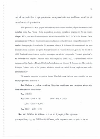 , ,
50
J.
·1
mr de instalações e equipamentos comparáveis aos melhores centros de
academias de gínástíca.
Nas questões 7 e 8,os grupos obtiveram aproveitamento máximo, alguns fornecendo mais
)
detalhes, corno R9B- "Coca - Cola, a adesão da academia na sede da empresa no Rio de Janeiro
chega a 40 %, um recorde se comparado aos níveis mundiais, de 15 % 'a 20 %. Souza - Cruz,
.L
com adesão de 80 % dos funcionários as consultas nos ambulatórios da companhia caíram 40 %
desde a inauguração da academia. Na empresa Johnson & Johnson foi acompanhada de uma
iniciativa meio enervante por parte do departamento de recursos humanos, pois no fim do dia os
4000 funcionários recebiam a seguinte mensagem na tela do computador "Hora da ginástica" e
foi recebida com simpatia". Outros sendo mais objetivos, como: "R3A - Supermercado Pão de
Açúcar em São Paulo, o Hospital Paulista Santa Joana , na Johnson & Johnson em São José dos
Campos. Como a maioria das pessoas aderiu os exercícios é sinal de que reagiram com muita
espontaneidade"
Na questão seguinte os grupos tinham liberdade para elaborar um exercício ou uma
.)---
situação problema e resolvê-Ia.
,
r
P9R) Elabore e resolva exercícios Isituações problemas que envolvam alguns dos
itens relacionados na questão 4
RIA: Não fez.
910 - 173 = 1,083
4300 - 90% = 8,170
i- R.JA:1200 - 20% = 960
~A: 910 biihôes de doiares e teve 30 %yago ye{a enpresa.
910 +30 % = 3·033.33 13í{hõesde dotares ye{a emyresa entre 1980 e 2000.
 