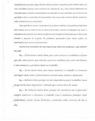 importância ao enunciado, alguns fizeram cálculos errados e respostas que não tinham nada a ver
com a atividade proposta, como aconteceu nas respostas R2A, ~A e R6B. Poucos elaboraram um
enunciado para as questões, apresentando só as operações a serem realizadas, isto nos leva a crer
que desde o início a matemática foi apresentada a eles como sendo somente cálculos numéricos,
onde a escrita tem pouca importância.
Esta experiência mostra a importância do professor trabalhar com problemas elaborados
pelos alunos, pois ao longo do ano os alunos são levados a pensar na linguagem que usam, a
importância em expressar com clareza as idéias de uma situação problema para que o leitor possa
entender a pergunta ali proposta. Os problemas apresentados pelos alunos podem ser
classificados como exercício de treinamento.
PIO) Se fosse funcionário de uma empresa que adota este programa, o que acharia?
Por quê?
RIA - .Jl..cnaríamosmuíto bom,yoís com certeza é verdade ira afrase
qu.e diz: u.mayessoa que não faz exercícío nenhum, fíca com mar humor
e não aumenta ayrodutívícfade no trabalho.
RZA - Seria muito bom, yoís dessa mane íra o rrahalho se tornaria.
um Iuqar onde todos os[uncionários teriam. maus ânimo e disposição.
R:JA - Acharía bom, yorque eu.me empenharia. yara trabalhar m.ais
já que teria mais disposição e sabendo que estaria. bem. de saúde.
&tA - 'Eu acharia. muíto bom, porque ele incentiva. nós a [azermos
semyre exercicio e deixaria. o tra6a[ho com o ambiente [amiliar onde
yodéríamos contar nossas hístórías e comentar sobre serviços dó dia a
áía.
 