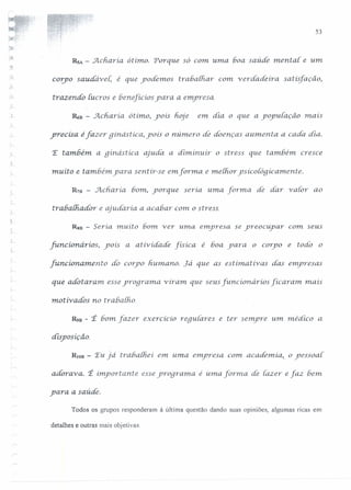 ·'
';j
. L
53
RsA - Acharía ótímo. Porque só com uma boa saúde mental e um
co~po sau.dável; é que yodémos trabalhar com. -verdadeira. saiis[ação,
trazendo Iucros e benejicios ydra a emyresa.
R6n - Acharía ótímo, yoís hoje em dia o que a yoyu[ação mais
yrecisa éfazer gínástíca, yoís o número de doenças aumenta a cada dia.
'E também a gínástíca ajuda a diminuir o stress que também cresce
muito e também yara sentir-se em forma e me {horysíco{ógícamente.
R711 - Acharíab01n, yorque seria uma forma de dar v aior ao
trabalhador e aiudaria a acabar C0111o stress.
RS8 - Seria. muíto bom ver uma emyresa se yreocuyar com seus
funcúmárws, yoís a arividade tr=. é boa yara o coryo e todo o
[uncionamento dó coryo humano. Já que as estimativas das emyresas
que adotaram. esseyrograma v iram. que seus [uncionários [icararn. mais
motivados no rrabalho.
R9B - 'É bom fazer exercícío requiares e ter semyre um médico a
disposição.
RIOB - Eu.já traôathei em. uma emyresa com, academia, o yessoa{
adorava: t import aru.e esseyrogra1na e uma forma de fazer e faz bem
yara a saúde.
Todos os grupos responderam à última questão dando suas opiniões, algumas ricas em
detalhes e outras mais objetivas.
 