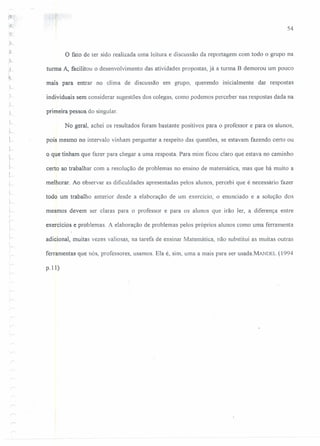 54
o fato de ter sido realizada uma leitura e discussão da reportagem com todo o grupo na
turma A, facilitou o desenvolvimento das atividades propostas, já a turma B demorou um pouco
mais para entrar no clima de discussão em grupo, querendo inicialmente dar respostas
L individuais sem considerar sugestões dos colegas, como podemos perceber nas respostas dada na
primeira pessoa do singular.
No geral, achei os resultados foram bastante positivos para o professor e para os alunos,
I
~ pois mesmo no intervalo vinham perguntar a respeito das questões, se estavam fazendo certo ou
~"
L-
o que tinham que fazer para chegar a uma resposta. Para mim ficou claro que estava no caminho
certo ao trabalhar com a resolução de problemas no ensino de matemática, mas que há muito a
melhorar. Ao observar as dificuldades apresentadas pejos alunos, percebi que é necessário fazer
todo um trabalho anterior desde a elaboração de um exercício, o enunciado e a solução dos
"i--- mesmos devem ser claras para o professor e para os alunos que irão ler, a diferença entre
v-
I
;
.>:
exercícios e problemas. A elaboração de problemas pelos próprios alunos como uma ferramenta
adicional, muitas vezes valiosas, na tarefa de ensinar Matemática, não substitui as muitas outras
ferramentas que nós, professores, usamos. Ela é, sim, uma a mais para ser usada.M.ANDEL(1994
p.lI)
.,,-.
 