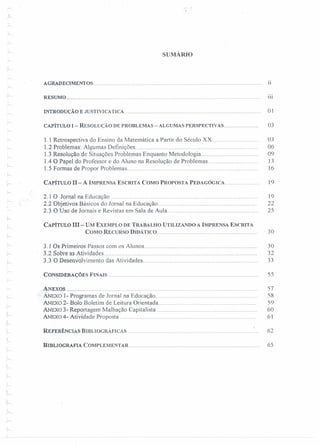 I
r-
SUMÁRIO
AGRADECIMENTOS..................... 11
'" RESUMO........................................................................................................................... til
INTRODUÇÃO E JUSTIVICATlCA...................................................................................... 01
CAPÍTULO I - RESOLUÇÃO DE PROBLEMAS - ALGUMAS PERSPECTiVAS...................... 03
1.1 Retrospectiva do Ensino da Matemática a Partir do Século Xx............... 03
1.2 Problemas: Algumas Definições ,....... 06
l.3 Resolução de Situações Problemas Enquanto Metodologia.................................... 09
1.4 O Papel do Professor e do Aluno na Resolução de Problemas............................. 13
l.5 Formas de Propor Problemas............. . 16
CAPíTULO n- A IMPRENSA ESCRITA COMO PROPOSTA PEDAGÓGICA...................... 19
2.1 O Jornal na Educação 19
2.2 Objetivos Básicos do Jornal na Educação.. 22
2.3 O Uso de Jornais e Revistas em Sala de Aula......................................................... 25
CAPíTULO m- UM EXEMPLO DE TRABALHO UTILIZANDO A IMPRENSA ESCRITA
COMO RECURSO DIDÁTICO . 30
"
r-:
3.1 Os Primeiros Passos com os Alunos........................................................................ 30
3.2 Sobre as Atividades.................................................... 32
3.3 O Desenvolvimento das Atividades....................... 33
CONSIDERAÇÕES FmAls .,............................................................................................. 55
;...
'-
ANEXOS , ,.................................... 57
ANExo 1- Programas de Jornal na Educação.. 58
ANExo 2- Bolo Boletim de Leitura Orientada. 59
ANExo 3- Reportagem Malhação Capitalista 60
ANEXO4- Atividade Proposta................... 61
..~
REFEID:NCIAS BIBLIOGRÁFICAS , , , , , , . 62
BrnLIOGRAFIA COMPLEMENTAR.................................................................................. 65
 