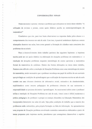 ;~
55
CONSIDERAÇÕES FINAIS
.:1-
Neste momento é preciso retomar o problema que colocamos no início deste trabalho "A
utilização de revistas e jornais, como apoio didático auxilia no ensino/aprendizagem da
matemática ?"
..L,
Concluímos que sim, para isso basta observarmos as respostas dadas pelos alunos e o
comportamento dos mesmos em sala de aula. Com isso, é possível estabelecer objetivos a serem
alcançados durantes nas aulas, bem como garantir a formação de cidadãos mais consciente dos
problemas da sociedade.
Para a desenvolvimento deste trabalho partimos das seguintes hipóteses: a imprensa
escrita pode ser um apoio didático na elaboração de situações problemas em matemática e a
resolução de situações problemas enquanto metodologia de ensino aproxima a matemática
formal da matemática do cotidiano. Dentro dos limites delineados no início deste trabalho,
fizemos uma reflexão sobre a resolução de Situações Problema como uma metodologia de ensino
de matemática, sendo necessário que o professor reconheça seu papel de artífice de um currículo
que privilegia as condições de aprendizagens que a utilização da imprensa escrita na sala de aula
contém nos seus diversos domínios de informativo social, retirando-o da clandestinidade,
.explicitando-o como recurso pedagógico de professores cônscios de sua autonomia e
responsabilidade no processo de ensino / aprendizagem. Ao escrevermos sobre como o professor
!
!~,
utiliza a resolução de Situações Problema em sala de aula, vimos como é dificil, mudarmos a
prática pedagógica do professor e porque os avanços discutidos na Educação Matemática são
incorporados lentamente nas salas de aula. Seja pelas condições de trabalho que a maioria dos
professores estão submetidos, pela própria formação ou falta de informação. Ao apresentarmos
uma proposta de Situações problema envolvendo conteúdos matemáticos elaborados a partir de
temas propostos pela imprensa escrita, percebemos que conseguimos desenvolver o espírito
 