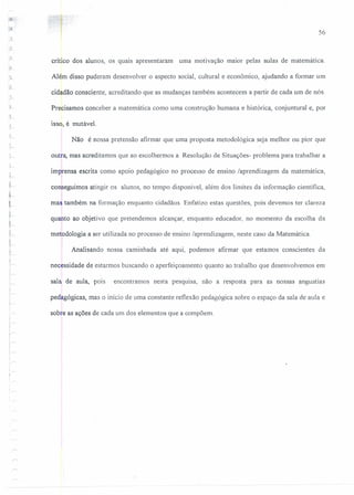 56
crítico dos alunos, os quais apresentaram uma motivação maror pelas aulas de matemática.
Além disso puderam desenvolver o aspecto social, cultural e econômico, ajudando a formar um
cidadão consciente, acreditando que as mudanças também acontecem a partir de cada um de nós.
Precisamos conceber a matemática como uma construção humana e histórica, conjuntural e, por
J
)-
isso, é mutável.
Não é nossa pretensão afirmar que uma proposta metodológíca seja melhor ou pior que
outra, mas acreditamos que ao escolhermos a Resolução de Situações- problema para trabalhar a
imprensa escrita como apoio pedagógico no processo de ensino laprendizagem da matemática,
I
I
t
conseguimos atingir os alunos, no tempo disponível, além dos limites da informação científica,
maJ também na formação enquanto cidadãos. Enfatizo estas questões, pois devemos ter clareza
I
quanto ao objetivo que pretendemos alcançar, enquanto educador, no momento da escolha da
metodologia a ser utilizada no processo de ensino laprendizagem, neste caso da Matemática.
1
Analisando nossa caminhada até aqui, podemos afirmar que estamos conscientes da
necessidade de estarmos buscando o aperfeiçoamento quanto ao trabalho que desenvolvemos em
sala de aula, pois encontramos nesta pesquisa, não a resposta para as nossas angustias
pedagógicas, mas o início de uma constante reflexão pedagógica sobre o espaço da sala de aula e
sobre as ações de cada um dos elementos que a compõem.
 