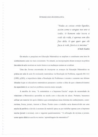 INTRODUÇÃO E JUSTIFICATIVA
..A
.:.L-
"Todas as coisas estão tiqadas,
assim. como o sangue nos une a
todos. O homem não teceu a
rede da vida, é ayenas um dós
fíos dela. O que quer que eie
faça à rede, fará a si mesmo. "
(Chefe Seatle)
Os estudos e pesquisas em Educação Matemática se ampliam e constituem uma área de
conhecimento cada vez mais consistente. No entanto, as incorporações desses avanços na prática
das salas de aula mostram-se muito lentos e as mudanças custam-se a realizar.
Uma das formas encontradas de incorporar os avanços da Educação Matemática na
prática em sala de aula foi ensinando matemática via Resolução de Problema, segundo BICUOO
(1999, p.203), a importância dada a Resolução de Problemas é recente e somente nas últimas
r
décadas é que os educadores matemáticos passaram a aceitar a idéia de que o desenvolvimento
da capacidade de se resolver problema merecia maior atenção.
A escolha do tema, "A matemática e a Imprensa Escrita" surgiu da necessidade de
relacionar a Matemática aprendida na escola com o dia-a-dia do aluno. Portanto, buscamos
utilizar um material de apoio didático que contemplasse áreas distintas do conhecimento, como:
revistas, livros, jornais, internet e filmes. Porém como o trabalho seria desenvolvido em uma
escola de periferia e devido à escassez de material optou-se por trabalhar apenas com a imprensa
escrita (jornal e revistas), com o seguinte questionamento: "A utilização de revistas e jornais,
.;...
como apoio didático auxilia no ensino I aprendizagem da matemática?"
I
r.
 
