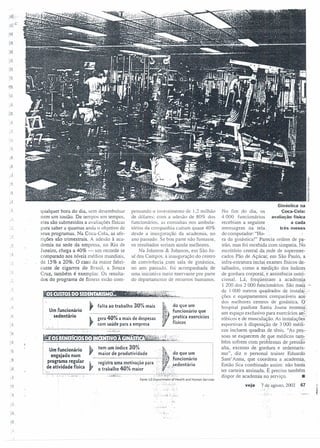 ~.
~.;..'-
,)
.,
":!-
qualquer hora do dia, sem desembolsar
nem um tostão. DI! tempos em tempos,
eles são submetidos a avaliações físicas
para saber a quantas anda o objetivo de
seus programas. Na Coca-Cola. as afe-
rições são trimestrais. A adesão à aca-
demia na sede da empresa, no Rio de
Janeiro, chega a 40% - um recorde se
comparado aos níveis médios mundiais,
de 15% a 20%. O caso da maior fabri-
cante de cigarros do Brasil, a Souza
Cruz. também é exemplar. Os resulta-
dos do programa de fitness estão com-
pensando o investimento de 1,2 milhão
de dólares: com a adesão de 80Sl dos
funcionários. as consultas nos ambula-
tórios da companhia caíram quase 40%
desde a inauguração da academia, no
ano passado. Se boa parte não fumasse,
os resultados seriam ainda melhores.
Na Johnson & Johnson, em São Jo-
sé dos Campos. a inauguração do centro
de convivência .com sala de ginástica,
110 ano passado .. foi acompanhada de
uma iniciativa meio enervante por parte
do departamento de recursos humanos.
: '
Um funcionário
. sedentário
~~~~~~.~.~.~~~~.~.~~_~_~~.:.~~.i.~,~,'~n~~:n~~o que
'L.. gera 40% a mais de despesas ~}. p.r~tica exercícios
, com saúde para a empresa :1 físicos
...:...•............................................................ , ,- .
. l.:... ...JL-."-.
Um funcionário ~ te": um índice 3~~ A~.
.P~~g~~~~;;~ar ,~..,..:g~;:~~:;:~:i~~·çd::.ep ..~~~·~r:.::i~t~.·.f. ~dn~~:~~~o
d ivid d f" . 11' , • ·se entano
e atlvl a e ISlca: o trabalho 40% maior ';;. ; . '~:.":'
.....~. . :·.~:~L:~·:...~~:..,
..':•..':' ..:..:.: .•:.~::.:.:.:::..:.•:~...... .'_'.~!::"::""""""":"""-""""'; ..'~.:~~~:·.~i.:::..~:':'i.;:.~~: .
, I '.'
Fonte: US Deportmenr of Health and Human Services
• r,.. .",
...:,:~,.i0.1
'c:. '.
Ginástica na
Coca-Cola:
avaliação fisica
a cada
três meses
No fim do dia, os
4000 funcionários
recebiam a seguinte
mensagem na tela,.
do computador. "Ho-: .
ra da ginástica!" Parecia ordem de pa-
trão, mas foi recebida com simpatia. No
escritório central da.rede de supermer-
cados Pão de Açúcar-em São Paulo, a
infra-estrutura inclui exames físicos de-
talhados, como a medição dos índices
de gordura corporal, é assistência nutri-
cional. Lá, freqüentam a academia
1 200 dos 2 000 funcionários. São mal~ -
de I 000 metros quadrados de instala-:'>
ções e equipamentos comparáveis ao~;
dos melhores centros de ginástica .. o
hospital paulista Santa Joana montou',
um espaço exclusivo para exercícios ae~l
róbicos e de musculação. As instalações'
esportivas à disposição de 3000 médi-
cos incluem quadras de tênis. "As pes-:
soas se esquecem de ,gue médicos ~:.
bérn sofrem com problemas de pressão
alta, excesso de gordura e sedentaris-
mo", diz o personal trainer Eduardo
Sanr' Anna, que coordena a academia.
Então fica combinado assim: não basta
ter carteira assinada. É preciso também
dispor de academia no serviço. •
veja 7 de'ao-os(o 2002 67• o,' ti '
I
l0'0 ~
 
