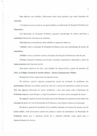 L
1
r
J
i-
t,
,
r-
'-
2
Para elaborar este trabalho, refletiremos sobre duas questões, que serão chamadas de
hipóteses:
l-A imprensa escrita pode ser um apoio didático na elaboração de Situações Problema em
Matemática.
2-A Resolução de Situações Problema enquanto metodologia de ensino aproxrrna a
matemática formal da matemática do cotidiano.
Tais hipóteses contemplaram neste trabalho os seguintes objetivos:
l-Refletir sobre a resolução de Situações Problema como uma metodologia de ensino de
matemática.
2-Refletir como o professor utiliza a resolução de Situações Problema em sala de aula.
3-Propor Situações Problema envolvendo conteúdos matemáticos elaborados a partir de
temas propostos pela imprensa escrita.
Com esses objetivos em foco, este trabalho foi desenvolvido a partir de setembro de
2002, no Colégio Estadual do Jardim Monza - Ensino Fundamental e Médio.
Os capítulos foram organizados da seguinte forma:
No primeiro capítulo algumas perspectivas acerca da resolução de problemas são
apresentadas, fazendo uma análise inicial de como foi o ensino da matemática a partir do século
XX, traz algumas definições do termo "problema", como está sendo vista a Resolução de
Problemas enquanto metodologia e o papel do professor e do aluno nesta concepção de ensino.
No segundo capítulo há uma discussão acerca da utilização da imprensa escrita dentro da
.
educação do ponto de vista da Resolução de Problemas e seus objetivos básicos na educação.
No terceiro capítulo há resultados de um trabalho realizado com alunos do terceiro ano do
ensino médio, onde procuramos colocar em prática o ensino da matemática via Resolução de
Problemas sendo que a imprensa escrita foi o material utilizado como apoio para o
desenvolvimento do mesmo.
 