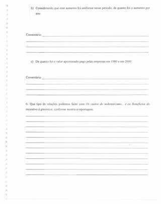 b) Considerando que esse aumento foi uniforme nesse período, de quanto foi o aumento por
ano .
.;1
Comentário: -----------------------------------------------------------------
J
c) De quanto foi o valor aproximado pago pelas empresas em 1980 e em 2000.
J.
1
. i
r-
Comentário: -----------------------------------------------------------------
.
..•.
6- Que tipo de relações podemos fazer com Os custos do sedentarismo.: e os Benefícios do
incentivo à ginástica, conforme mostra a reportagem .
• !
,.
'.J
 