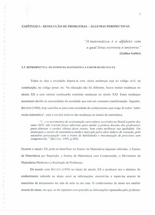 3
CAPÍTULO I - RESOLUÇÃO DE PROBLEMAS - ALGUl'lAS PERSPECTIVAS
L
".Jl matemática é o alfabeto com
o qual. Deus escreveu o universo. "
(Galileu Galilei)
1.1 RETROSPECTIVA DO ENSINO DA MATEMÁTICA A PARTIR DO SÉCULO XX
Todos os dias a sociedade depara-se com várias mudanças seja no código civil, na
constituição, no código penal, etc. Na educação não foi diferente, houve muitas mudanças no
século XX e com certeza continuarão existindo mudanças no século XXI. Essas mudanças
acontecem devido às necessidades da sociedade que está em constante transformação. Segundo,
BICUDO (1999), hoje caminha-se para uma sociedade de conhecimento que exige de todos "saber
muita matemática", esse é um dos motivos das mudanças no ensino da matemática.
"(..) os movimentos de reorientação curriculares ocorridos no Brasil a partir dos
anos 1920, não tiveram força suficiente para mudar a prática docente dos professores
para eliminar o caráter elitista desse ensino, bem como melhorar sua qualidade. Em
nosso país o ensino de matemática ainda é marcado pelos altos índices de retenção, pela
excessiva preocupação com o treino de habilidades e mecanização de processos sem
compreensão. "(BICUDO, 1999, p.200)
Durante o século XX pode-se identificar no Ensino da Matemática algumas reformas: o Ensino
da Matemática por Repetição, o Ensino da Matemática com Compreensão, o Movimento da
Matemática Moderna e a Resolução de Problemas.
De acordo com BICUDO (1999) no início do século XX o professor era o detentor do
conhecimento cabendo ao aluno ouvir as informações, escrevê-Ias e repeti-Ias através de
exercícios de treinamento em sala de aula ou em casa. O conhecimento do aluno era medido
através de testes, em que, se ele repetisse com precisão as informações repassadas pelo professor
 