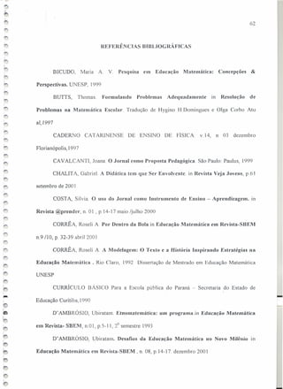 REFERÊNCIAS BIBLIOGRÁFICAS
BICUDO, Maria A. V. Pesquisa em Educação Matemática: Concepções &
Perspectivas. UNESP, 1999
BUIIS, Thomas. Formulando Problemas Adequadamente in Resolução de
Problemas na Matemática Escolar Tradução de Hygino H.Domingues e Olga Corbo Atu
ai, 1997
CADERNO CAIARlNENSE DE ENSINO DE FÍSICA. v.14, n 03 dezembro
Florianópolis, I997
CAV ALCANTI, Joana. O Jornal corno Proposta Pedagógica. São Paulo: Paulus, 1999
CHALIT A., Gabriel. A Didática tem que Ser Envolventc. in Revista Veja Jovens, p.ô I
setembro de 2001
COSI A, Sílvia. O uso do Jornal corno Instrumento de Ensino - Aprendizagem. ín
Revista @prender, n. 01 , p.14-l7 maio /julho 2000
CORRÊ A, Roseli A. Por Dentro da Bola.in Educação Matemática em Revista-SBEM
n.9 110, p, 32-39 abril 200 I
CORRÊA, RoseJi A A Modelagem: O Texto e a História Inspirando Estratégias na
Educação Matemática, Rio Claro, 1992 Dissertação de Mestrado em Educação Matemática
UNESP
CURRÍCULO BÁSICO Para a Escola pública do Paraná - Secretaria do Estado de
Educação Curitiba, 1990
D'AMBRÓSIO, Ubiratam. Etnomatemática: um programa.in Educação Matemática
em Revista- SBEM, 11.01,p.5-11, 2° semestre 1993
D' AMBRÓSIO, Ubiratam. Desafios da Educação Matemática no Novo Milênio rn
Educação Matemática em Revista-SBEM, n. 08, p.14-17. dezembro 2001
62
-
 
