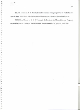 "'; ,I
SILVA, Miriam G, P. da Resolução de Problemas: Uma perspectiva de Trabalho em
I
t-- Sala de Aula. Rio Claro, 1989, Dissertação de Mestrado em Educação Matemática UNESP
TEIXEIRA, Manoel L. da C. A Formação do Professor de Matemática e a Pesquisa
em Sala de Aula in Educação Matemática em Rcvista-SBEM, n,09, pAO-45, junho 2002
I,
r
,
'i
••
,
.~
,.1 __
64
-
 