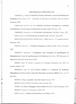 ~ 1
BIBLIOGRAFIA COMPLEMENTAR
! CAMARGO, J. Almeida. O Desafio de Ensinar Matemática Através da Resolução de
"
Problemas. Ponta Grossa, 1997 - Dissertação de Mestrado em Educação, Setor de Ciências
Humanas, UEPG,.,
CARVALHO, Ana M. P. de, et a1. A História da Ciência, a Psicogênese e a resolução
de Problemas na Construção do Conhecimento em sala de aula. São Paulo: 1993
CARRAHER, Terezinha. et a!. Na Vida Dez, Na Escola Zero. São Paulo: Cortez, ]989
COLL, César et a!. O Construtivismo na Sala de Aula. São Paulo: Ática 1996
EDUCAÇÃO MATEMÁTICA EM REVISTA - SBEM Ano 11, n. 03, segundo semestre:
Blumenau, 1994
FONT ANA, Roseli A. C. Mediação Pedagógica na Sala de Aula. Autores Associados
,I
2000
GAZZETT A, Marineusa. A Modelagem como Estratégia de Aprendizagem da
Matemática em Cursos de Aperfeiçoamento de Professores Rio Claro, 1989 Dissertação de
Mestrado em Educação Matemática UNESP
GEPEM, Grupo de Estudos e pesquisas em Educação Matemática Ano XIII v.22
primeiro semestre 1988
MEDEIROS, Kátia M. de.O Contrato Didático e a Resolução de Problemas
Matemáticos em Sala de Aula.in Educação Matemática em Revista-SBEM n.9110 , p.32-39
abril 2001
MEIRIEU, Philippe. Aprender ...Sim, Mas Como? Artmed, 1998
REVISTA NOVA ESCOLA São Paulo: Abril novembro 2001
PIAGET, Jean.Sobre a Pedagogia: Textos Inéditos São Paulo: Casa do Psicólogo, 1998
PRÓ-MAT Paraná, n.O 1, dezembro Curitiba 1998
SAIZ, Cecília P. r. Didática da Matemática Artes Médicas, 1996
65
-
 