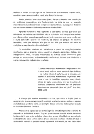 verificar as razões por que agiu de tal forma ou de qual maneira, criando então,
condições para a argumentação e construção do conhecimento.

      Araújo, citando Câmara dos Santos (2002) diz que o trabalho com a resolução
de problemas matemáticos, era fundamentado na idéia de que se aprendia
matemática resolvendo exercícios, comparando os neurônios a outras partes do corpo
que necessitam de exercícios físicos para serem desenvolvidos.

       Aprender matemática não é aprender a fazer conta. Isto não quer dizer que
deixaremos de trabalhar as habilidades básicas do cálculo, mas é importante lembrar
que não se mede a aprendizagem pelo tamanho da conta, mas pela compreensão que
o aluno demonstra quando vai resolvê-la, ao explicar os porquês de possíveis
resultados, como por exemplo: Por que vai um? Por que avançar uma casa ao
multiplicar a segunda ordem do multiplicador?

        Os conteúdos precisam ser trabalhados a partir de situações-problema
significativas para o discente, isto é, a partir de situações concretas e lúdicas. São
indispensáveis ainda, situações relacionadas às práticas sociais vivenciadas pela
criança, no seu cotidiano, facilitando então a reflexão do discente que é induzido a
usar a metacognição na busca pelo resultado.



                               “Quando uma solução matemática é negociada na rua
                               – numa venda na feira, numa aposta do jogo do bicho
                               – ela reflete rituais da cultura para a situação, não
                               apenas as estruturas matemáticas subjacentes. Mas
                               como é que os indivíduos aprendem esses rituais
                               cheios de lógica matemática, sem os benefícios da
                               instrução sistemática ministrada por um professor
                               especialmente preparado para tal fim?” (Carraher,
                               2001: p.20)



       A criança que aprende matemática na rua, que utiliza a fração (sem se
apropriar dos termos convencionais) ao dividir seu lanche com o colega, a pessoa
analfabeta que aposta no bicho, são exemplos de que utilizam a metacognição através
de situações cotidianas concretas.

       Analisando o aspecto de que a metacognição é muito importante no ensino da
matemática, escolhemos o tema “frações” para trabalhar com os alunos do ensino
fundamental I, pois neste período a criança tem grande dificuldade no aprendizado
deste conteúdo. Neste sentido iremos propor situações concretas e lúdicas em que o
aluno venha a refletir o que são frações e para que elas servem, de uma forma bem
 