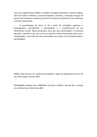 clara, pois segundo Smole (2007), o trabalho com jogos desenvolve o raciocínio lógico,
além de ampliar a reflexão e a busca de hipóteses. Portanto, a utilização de jogos em
sala de aula é bastante proveitosa, pois torna as aulas de matemática mais prazerosas
e de fácil compreensão.

      A aprendizagem do aluno se dá a partir de estratégias cognitivas e
metacognitivas, possibilitando o planejamento e o monitoramento de seu
desempenho escolar. Nessa perspectiva, para que haja aprendizagem é necessário
aprender a aprender e por que e como se aprende, sendo demonstrado assim, que a
metacognição, a qual não tem sido contemplada nas escolas, é um passaporte para a
aprendizagem.




SMOLE, Kátia Stocco e tal. Cadernos do Mathema, Jogos de Matemática do 6º ao 9º
ano. Porto Alegre: Artmed, 2007.



SCHLIEMANN, Analúcia Dias; CARRAHER, Terezinha e William. Na vida dez, na escola
zero. Editora Cortez: São Paulo, 2001.
 
