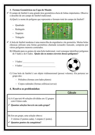 3. Formas Geométricas na Copa do Mundo
✓ O campo de futebol é uma grande área geométrica cheia de linhas importantes. Observe
o desenho de um campo de futebol tradicional.
A) Qual é o nome do polígono que representa o formato total do campo de futebol?
− Quadrado
− Retângulo
− Trapézio
− Triângulo
✓ A bola de futebol moderna é uma maravilha da engenharia e da geometria. Muitas bolas
clássicas utilizam uma forma geométrica chamada icosaedro truncado, composta por
vários polígonos menores costurados.
B) Olhando para os gomos de uma bola tradicional, você consegue identificar polígonos
de 5 lados e de 6 lados. Quais são os nomes corretos desses polígonos?
− 5 lados: ____________________________
− 6 lados: _____________________________
C) Uma bola de futebol é um objeto tridimensional (possui volume). Ela pertence ao
grupo dos:
− Poliedros (formas com lados planos)
− Corpos redondos (formas esféricas/curvas)
4. Resolva os probleminhas
Cálculo
A) A Copa terá 48 seleções divididas em 12 grupos
com 4 times cada.
✓ Quantas seleções haverá em cada grupo?
B) Em um grupo, uma seleção obteve:
2 vitórias (3 pontos cada), 1 empate (1 ponto).
✓ Quantos pontos ela conquistou?
 