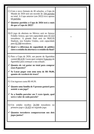C) Com o novo formato de 48 seleções, a Copa do
Mundo de 2026 terá um recorde de 104 partidas
no total. A Copa anterior (em 2022) teve apenas
64 partidas.
✓ Quantas partidas a Copa de 2026 terá a mais
do que a Copa de 2022?
D) O jogo de abertura no México será no famoso
Estádio Azteca, que tem capacidade para 87.523
torcedores. A grande final será no MetLife
Stadium, nos Estados Unidos, com capacidade
para 82.500 torcedores.
✓ Qual é a diferença de capacidade de público
entre o estádio da abertura e o estádio da final?
=
E) Para a Copa de 2026, um pacote de figurinhas
custará R$ 4,50. Lucas quer comprar 8 pacotes de
figurinhas para começar a sua coleção.
✓ Quanto ele vai gastar no total para comprar
esses 8 pacotes?
✓ Se Lucas pagar com uma nota de R$ 50,00,
quanto ele receberá de troco?
F) Um ingresso custa R$ 49,50.
✓ Quanto uma família de 5 pessoas gastará para
assistir a um jogo?
✓ Se a família parcelar em 3 vezes iguais, qual
será o valor de cada parcela?
G) Um estádio recebeu 24.580 torcedores no
primeiro jogo e 18.425 no segundo jogo.
✓ Quantos torcedores compareceram nos dois
jogos juntos?
 