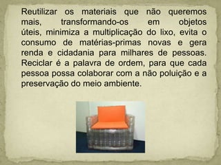 Reutilizar os materiais que não queremos mais, transformando-os em objetos úteis, minimiza a multiplicação do lixo, evita o consumo de matérias-primas novas e gera renda e cidadania para milhares de pessoas. Reciclar é a palavra de ordem, para que cada pessoa possa colaborar com a não poluição e a preservação do meio ambiente.