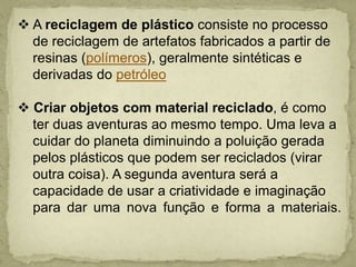  A reciclagem de plástico consiste no processo    de reciclagem de artefatos fabricados a partir de   resinas (polímeros), geralmente sintéticas e   derivadas do petróleo Criar objetos com material reciclado, é como    ter duas aventuras ao mesmo tempo. Uma leva a   cuidar do planeta diminuindo a poluição gerada   pelos plásticos que podem ser reciclados (virar   outra coisa). A segunda aventura será a   capacidade de usar a criatividade e imaginação   para dar uma nova função e forma a materiais.