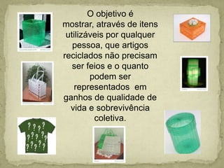 O objetivo é mostrar, através de itens utilizáveis por qualquer pessoa, que artigos reciclados não precisam ser feios e o quanto podem ser  representados  em ganhos de qualidade de vida e sobrevivência coletiva.