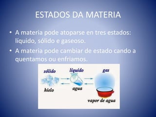 ESTADOS DA MATERIA
• A materia pode atoparse en tres estados:
líquido, sólido e gaseoso.
• A materia pode cambiar de estado cando a
quentamos ou enfriamos.
 