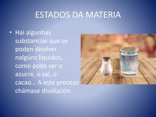 ESTADOS DA MATERIA
• Hai algunhas
substancias que se
poden disolver
nalgúns líquidos,
como pode ser o
azucre, o sal, o
cacao… A este proceso
chámase disolución.
 