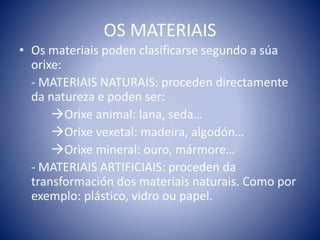 OS MATERIAIS
• Os materiais poden clasificarse segundo a súa
orixe:
- MATERIAIS NATURAIS: proceden directamente
da natureza e poden ser:
Orixe animal: lana, seda…
Orixe vexetal: madeira, algodón…
Orixe mineral: ouro, mármore…
- MATERIAIS ARTIFICIAIS: proceden da
transformación dos materiais naturais. Como por
exemplo: plástico, vidro ou papel.
 