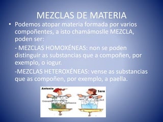 MEZCLAS DE MATERIA
• Podemos atopar materia formada por varios
compoñentes, a isto chamámoslle MEZCLA,
poden ser:
- MEZCLAS HOMOXÉNEAS: non se poden
distinguir as substancias que a compoñen, por
exemplo, o iogur.
-MEZCLAS HETEROXÉNEAS: vense as substancias
que as compoñen, por exemplo, a paella.
 