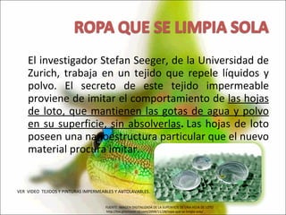 El investigador Stefan Seeger, de la Universidad de Zurich, trabaja en un tejido que repele líquidos y polvo. El secreto de este tejido impermeable proviene de imitar el comportamiento de  las hojas de loto, que mantienen las gotas de agua y polvo en su superficie, sin absolverlas .  Las hojas de loto poseen una nanoestructura particular que el nuevo material procura imitar.  VER  VIDEO  TEJIDOS Y PINTURAS IMPERMEABLES Y AUTOLAVABLES. FUENTE: IMAGEN DIGITALIZADA DE LA SUPERFICIE DE UNA HOJA DE LOTO http://bio.promover-rd.com/2008/11/28/ropa-que-se-limpia-sola/ 