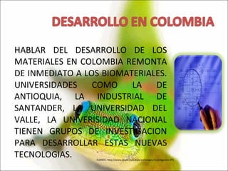 HABLAR DEL DESARROLLO DE LOS MATERIALES EN COLOMBIA REMONTA DE INMEDIATO A LOS BIOMATERIALES. UNIVERSIDADES COMO LA DE ANTIOQUIA, LA INDUSTRIAL DE SANTANDER, LA UNIVERSIDAD DEL VALLE, LA UNIVERISIDAD NACIONAL TIENEN GRUPOS DE INVESTIGACION PARA DESARROLLAR ESTAS NUEVAS TECNOLOGIAS. FUENTE: http://www.2byte.es/tubyte.es/images/investigacion.JPG 