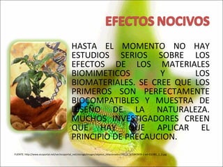 HASTA EL MOMENTO NO HAY ESTUDIOS SERIOS SOBRE LOS EFECTOS DE LOS MATERIALES BIOMIMETICOS Y LOS BIOMATERIALES. SE CREE QUE LOS PRIMEROS SON PERFECTAMENTE BIOCOMPATIBLES Y MUESTRA DE DISEÑO DE LA NATURALEZA. MUCHOS INVESTIGADORES CREEN QUE HAY QUE APLICAR EL PRINCIPIO DE PRECAUCION. FUENTE: http://www.ecoportal.net/var/ecoportal_net/storage/images/objetos_relacionados/281_2_2/1043909-1-esl-ES/281_2_2.jpg 
